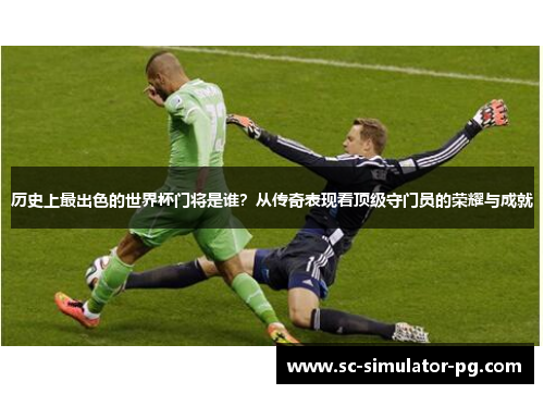 历史上最出色的世界杯门将是谁？从传奇表现看顶级守门员的荣耀与成就