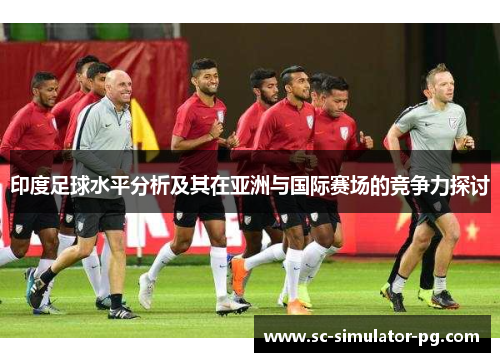 印度足球水平分析及其在亚洲与国际赛场的竞争力探讨