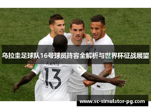 乌拉圭足球队16号球员阵容全解析与世界杯征战展望 乌拉圭足球队16号球员阵容全解析与世界杯征战展望