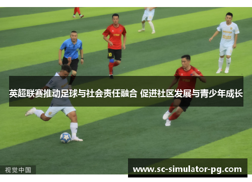 英超联赛推动足球与社会责任融合 促进社区发展与青少年成长
