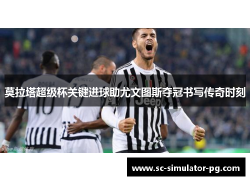 莫拉塔超级杯关键进球助尤文图斯夺冠书写传奇时刻