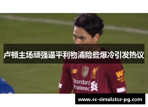 卢顿主场顽强逼平利物浦险些爆冷引发热议