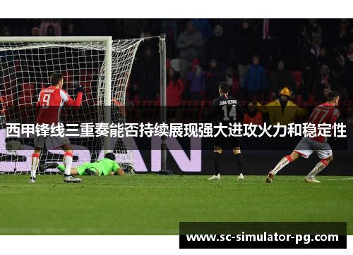 西甲锋线三重奏能否持续展现强大进攻火力和稳定性