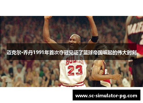 迈克尔·乔丹1991年首次夺冠见证了篮球帝国崛起的伟大时刻