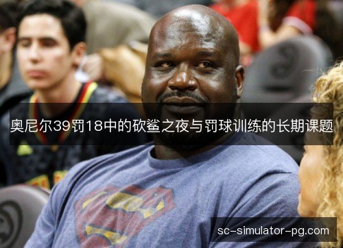 奥尼尔39罚18中的砍鲨之夜与罚球训练的长期课题 奥尼尔39罚18中的砍鲨之夜与罚球训练的长期课题